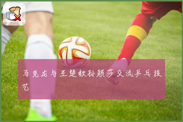 马克龙与王楚钦孙颖莎交流乒乓技艺