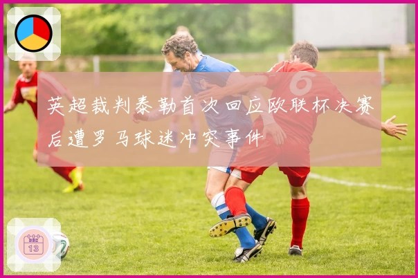 英超裁判泰勒首次回应欧联杯决赛后遭罗马球迷冲突事件