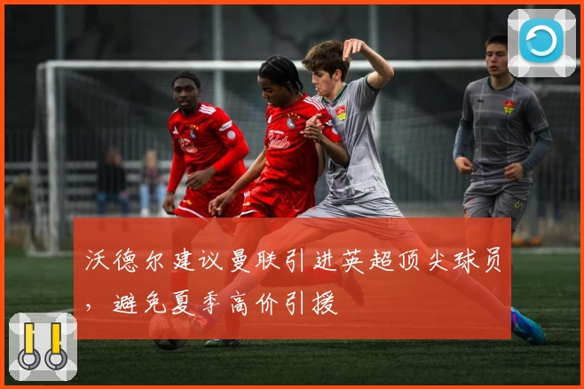 沃德尔建议曼联引进英超顶尖球员,避免夏季高价引援