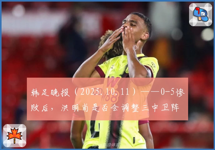 韩足晚报（2025.10.11）——0-5惨败后，洪明甫是否会调整三中卫阵型？