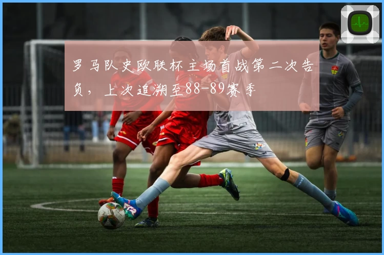 罗马队史欧联杯主场首战第二次告负，上次追溯至88-89赛季