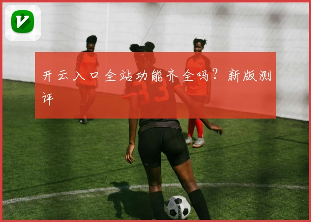开云入口全站功能齐全吗？新版测评
