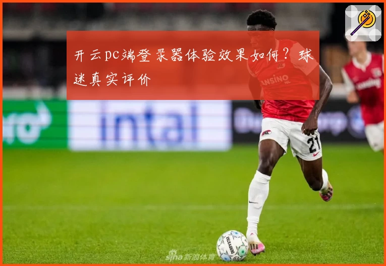 开云pc端登录器体验效果如何？球迷真实评价
