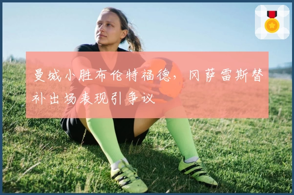 曼城小胜布伦特福德,冈萨雷斯替补出场表现引争议