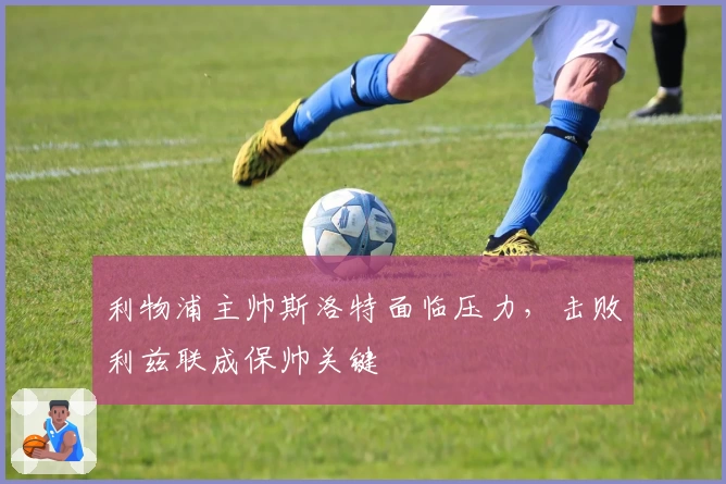 利物浦主帅斯洛特面临压力，击败利兹联成保帅关键