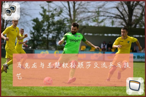 马克龙与王楚钦孙颖莎交流乒乓技艺