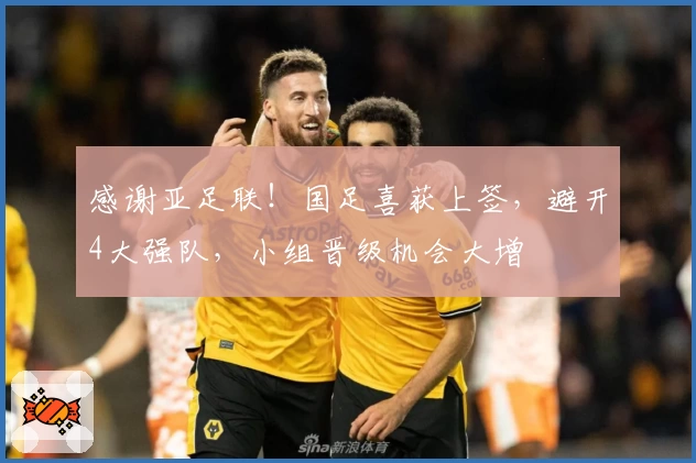 感谢亚足联！国足喜获上签，避开4大强队，小组晋级机会大增
