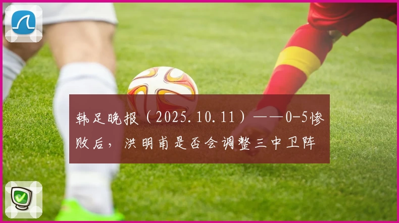 韩足晚报（2025.10.11）——0-5惨败后，洪明甫是否会调整三中卫阵型？