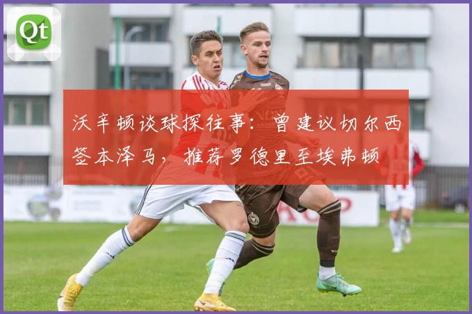 沃辛顿谈球探往事：曾建议切尔西签本泽马，推荐罗德里至埃弗顿