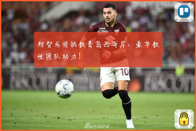 郑智或将执教青岛西海岸，豪华教练团队助力！