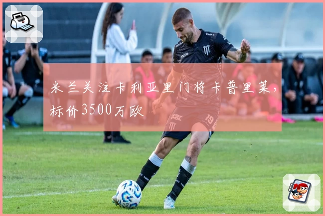 米兰关注卡利亚里门将卡普里莱，标价3500万欧