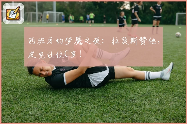 西班牙的梦魇之夜：拉莫斯赞他，皮克让位C罗！