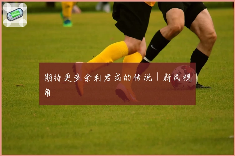 期待更多余利君式的传说|新民视角