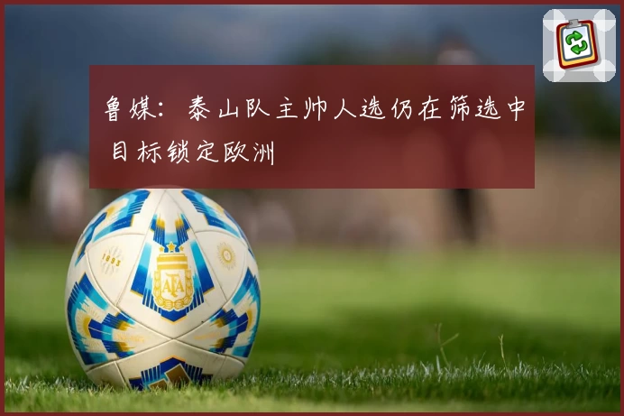 鲁媒：泰山队主帅人选仍在筛选中 目标锁定欧洲
