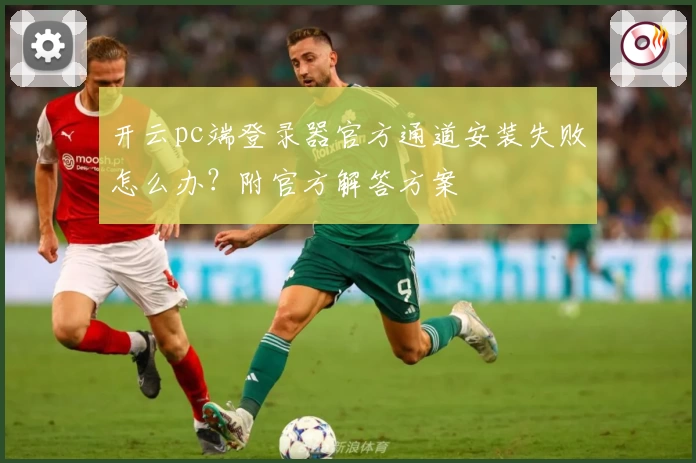 开云pc端登录器官方通道安装失败怎么办？附官方解答方案