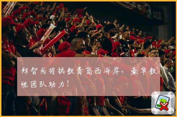 郑智或将执教青岛西海岸,豪华教练团队助力!